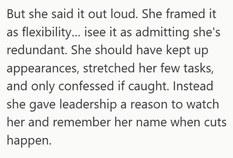But she said it out loud. She framed it as flexibility... isee it as admitting she's redundant. She should have kept up appearances, stretched her few tasks, and only confessed if caught. Instead she gave leadership a reason to watch her and remember her name when cuts happen.