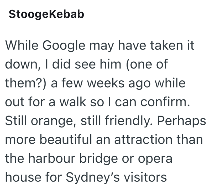 StoogeKebab While Google may have taken it down, I did see him (one of them?) a few weeks ago while out for a walk so I can confirm. Still orange, still friendly. Perhaps more beautiful an attraction than the harbour bridge or opera house for Sydney's visitors