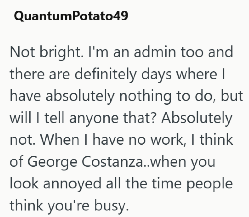 QuantumPotato49 Not bright. I'm an admin too and there are definitely days where I have absolutely nothing to do, but will I tell anyone that? Absolutely not. When I have no work, I think of George Costanza..when you look annoyed all the time people think you're busy.