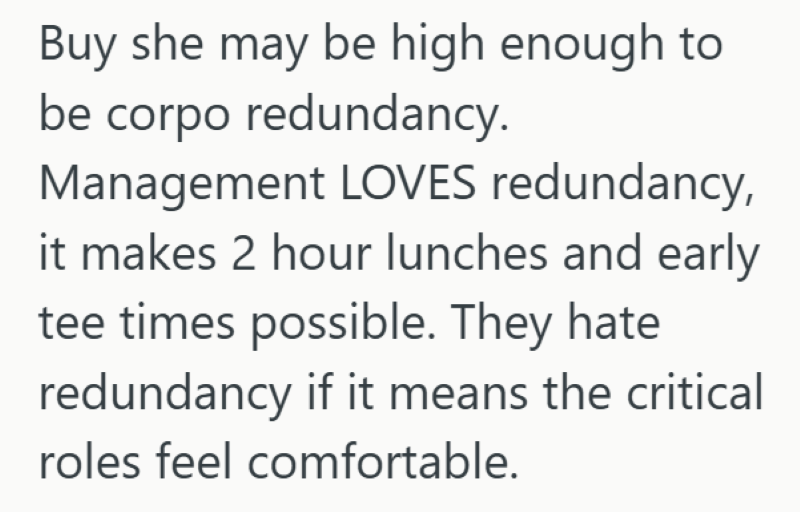 Buy she may be high enough to be corpo redundancy. Management LOVES redundancy, it makes 2 hour lunches and early tee times possible. They hate redundancy if it means the critical roles feel comfortable.
