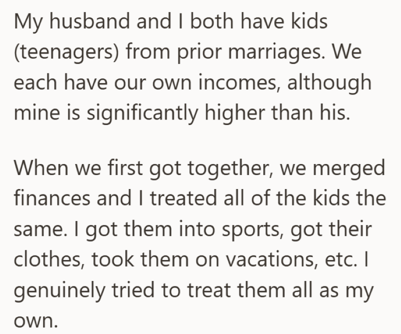 My husband and I both have kids (teenagers) from prior marriages. We each have our own incomes, although mine is significantly higher than his. When we first got together, we merged finances and I treated all of the kids the same. I got them into sports, got their clothes, took them on vacations, etc. I genuinely tried to treat them all as my own.