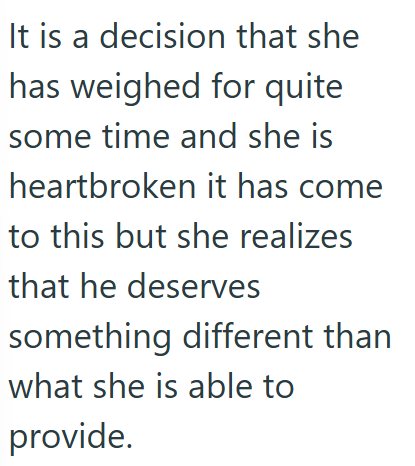 It is a decision that she has weighed for quite some time and she is heartbroken it has come to this but she realizes that he deserves something different than what she is able to provide.