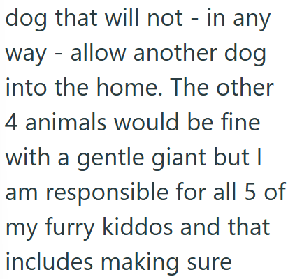 dog that will not - in any way - allow another dog into the home. The other 4 animals would be fine with a gentle giant but I am responsible for all 5 of my furry kiddos and that includes making sure
