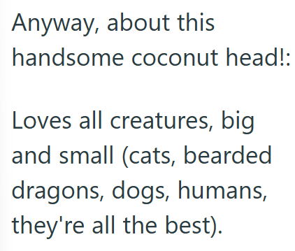 Anyway, about this handsome coconut head!: Loves all creatures, big and small (cats, bearded dragons, dogs, humans, they're all the best).