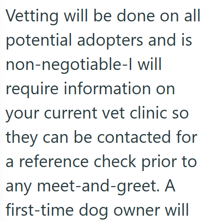 Vetting will be done on all potential adopters and is non-negotiable-l will require information on your current vet clinic so they can be contacted for a reference check prior to any meet-and-greet. A first-time dog owner will