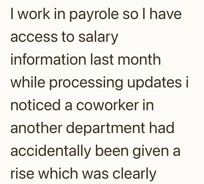 I work in payrole so I have access to salary information last month while processing updates i noticed a coworker in another department had accidentally been given a rise which was clearly