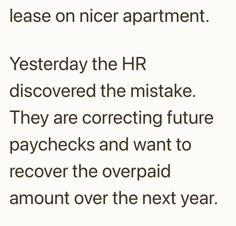 lease on nicer apartment. Yesterday the HR discovered the mistake. They are correcting future paychecks and want to recover the overpaid amount over the next year.