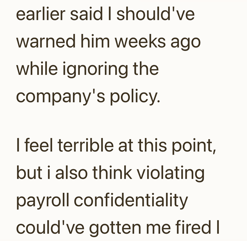 earlier said I should've warned him weeks ago while ignoring the company's policy. I feel terrible at this point, but i also think violating payroll confidentiality could've gotten me fired I