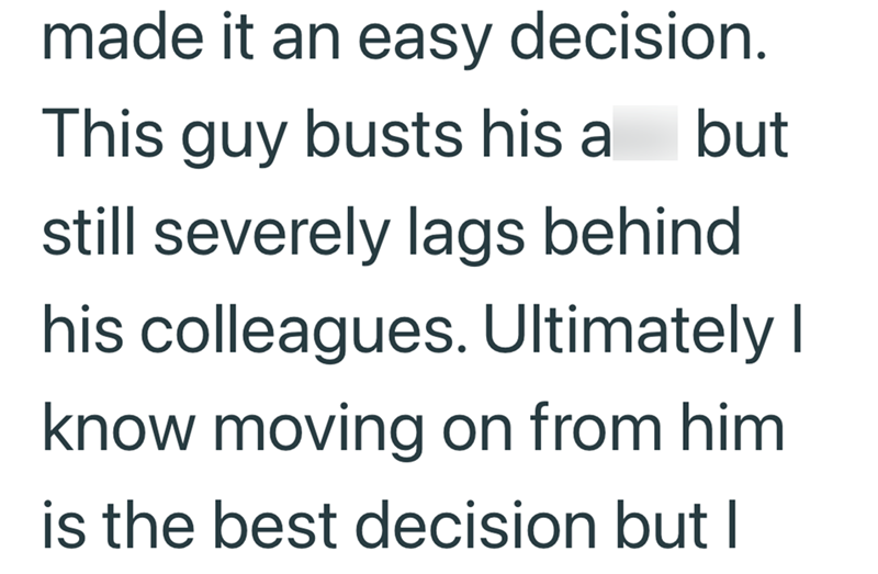 made it an easy decision. This guy busts his ass but still severely lags behind. his colleagues. Ultimately I know moving on from him is the best decision but I