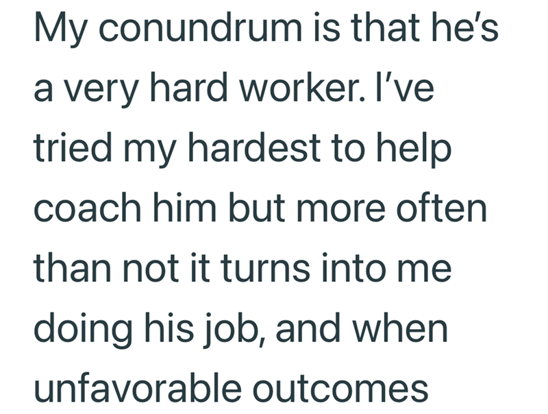 My conundrum is that he's a very hard worker. I've tried my hardest to help coach him but more often than not it turns into me doing his job, and when unfavorable outcomes