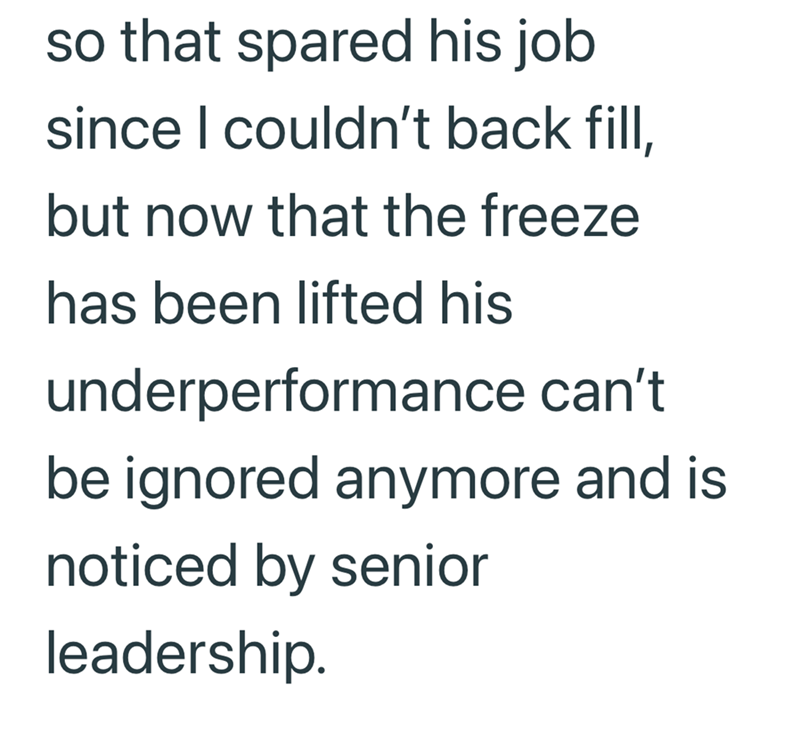 so that spared his job since I couldn't back fill, but now that the freeze has been lifted his underperformance can't be ignored anymore and is noticed by senior leadership.