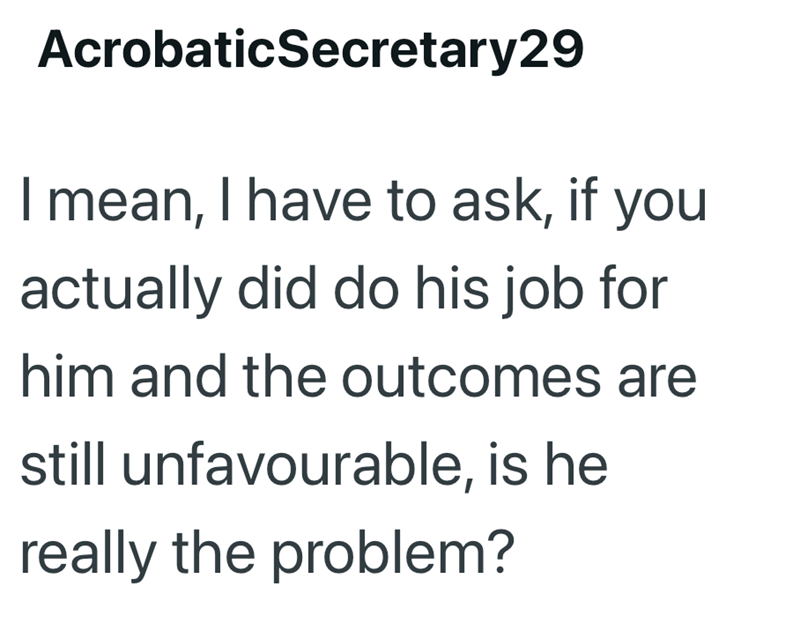 AcrobaticSecretary29 I mean, I have to ask, if you actually did do his job for him and the outcomes are still unfavourable, is he really the problem?