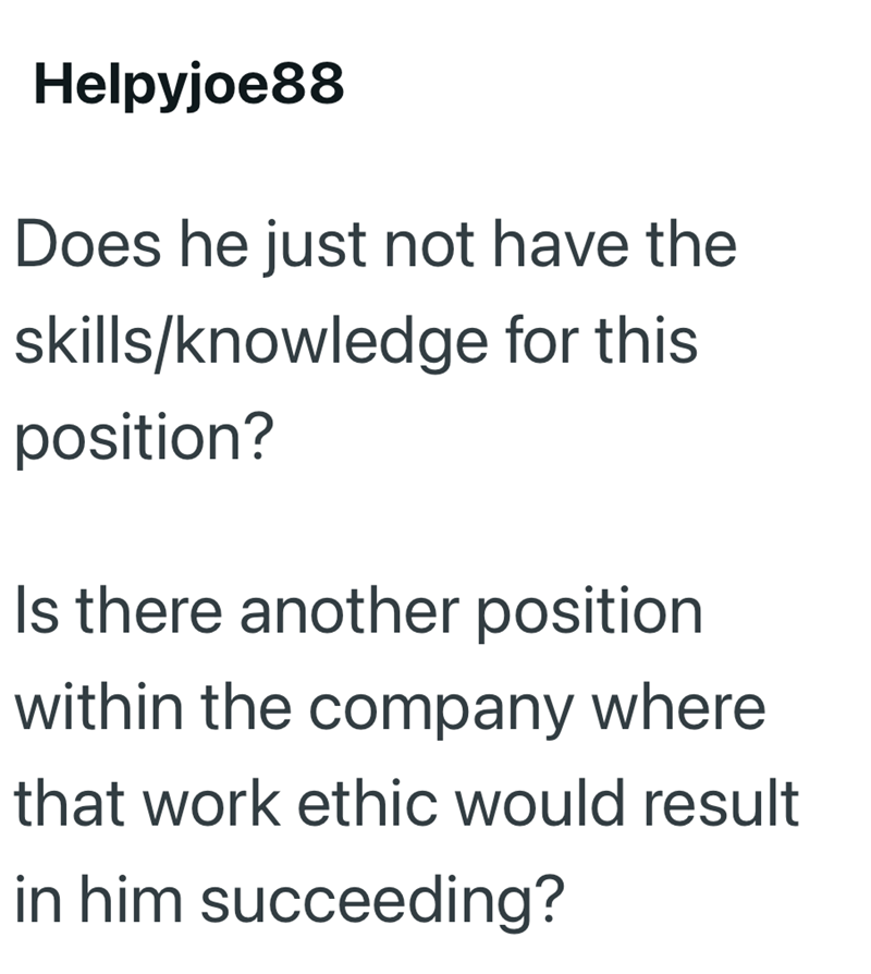 Helpyjoe88 Does he just not have the skills/knowledge for this position? Is there another position within the company where that work ethic would result in him succeeding?