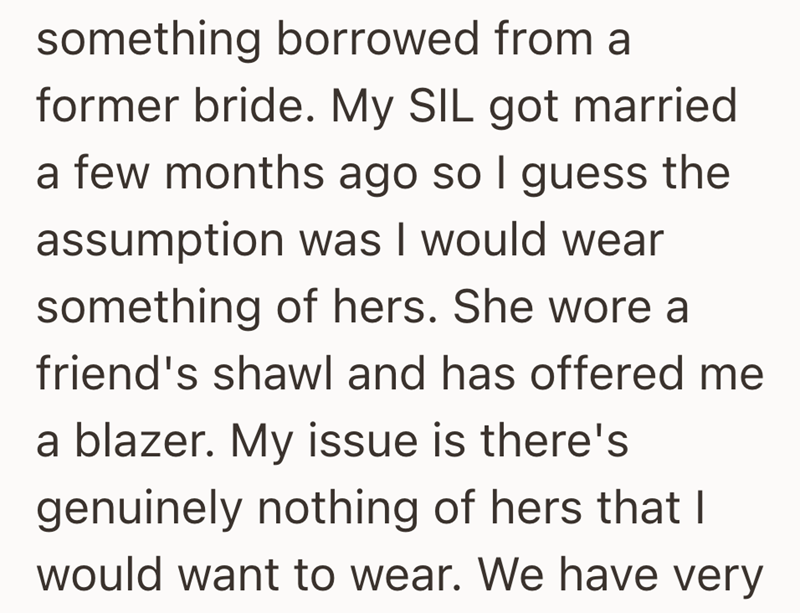 something borrowed from a former bride. My SIL got married a few months ago so I guess the assumption was I would wear something of hers. She wore a friend's shawl and has offered me a blazer. My issue is there's genuinely nothing of hers that I would want to wear. We have very