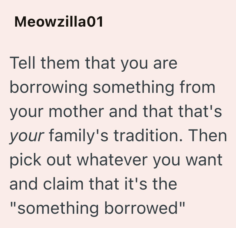 Meowzilla01 Tell them that you are borrowing something from your mother and that that's your family's tradition. Then pick out whatever you want and claim that it's the "something borrowed"