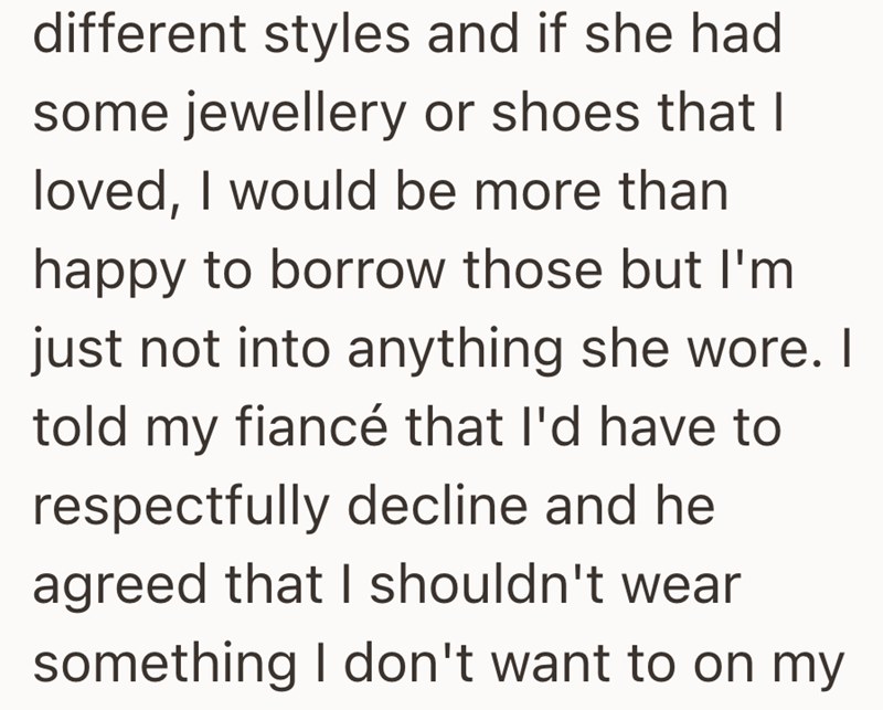 different styles and if she had some jewellery or shoes that I loved, I would be more than happy to borrow those but I'm just not into anything she wore. I told my fiancé that I'd have to respectfully decline and he agreed that I shouldn't wear something I don't want to on my