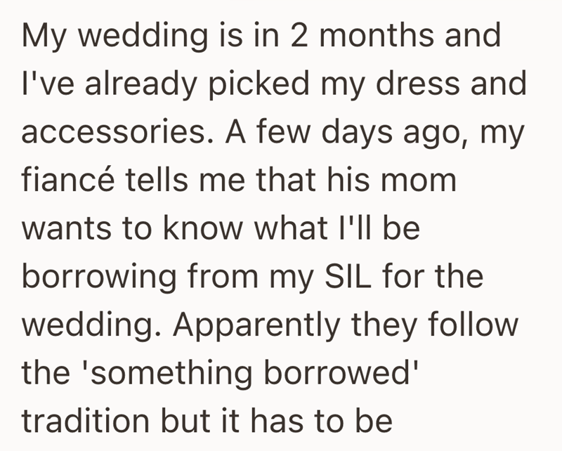 My wedding is in 2 months and I've already picked my dress and accessories. A few days ago, my fiancé tells me that his mom wants to know what I'll be borrowing from my SIL for the wedding. Apparently they follow the 'something borrowed' tradition but it has to be