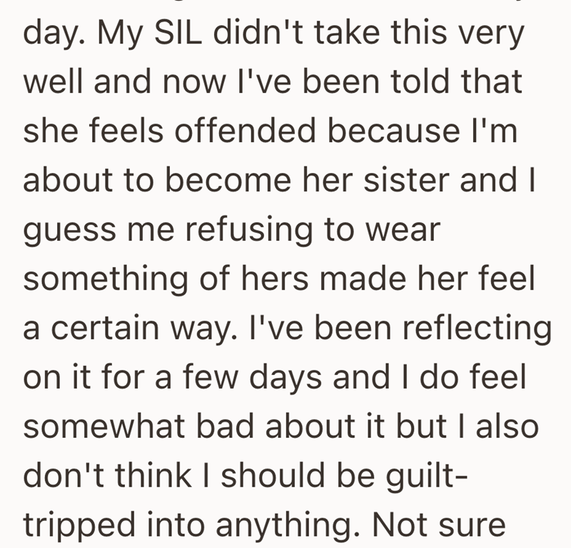 day. My SIL didn't take this very well and now I've been told that she feels offended because I'm about to become her sister and I guess me refusing to wear something of hers made her feel a certain way. I've been reflecting on it for a few days and I do feel somewhat bad about it but I also don't think I should be guilt- tripped into anything. Not sure
