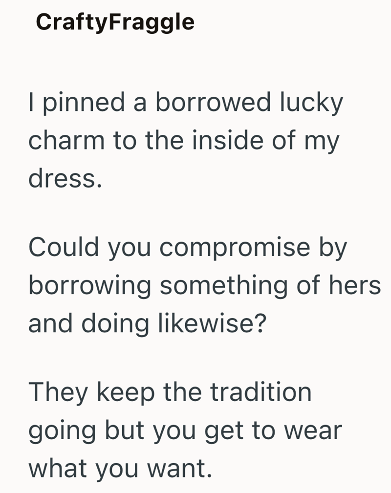CraftyFraggle I pinned a borrowed lucky charm to the inside of my dress. Could you compromise by borrowing something of hers and doing likewise? They keep the tradition going but you get to wear what you want.