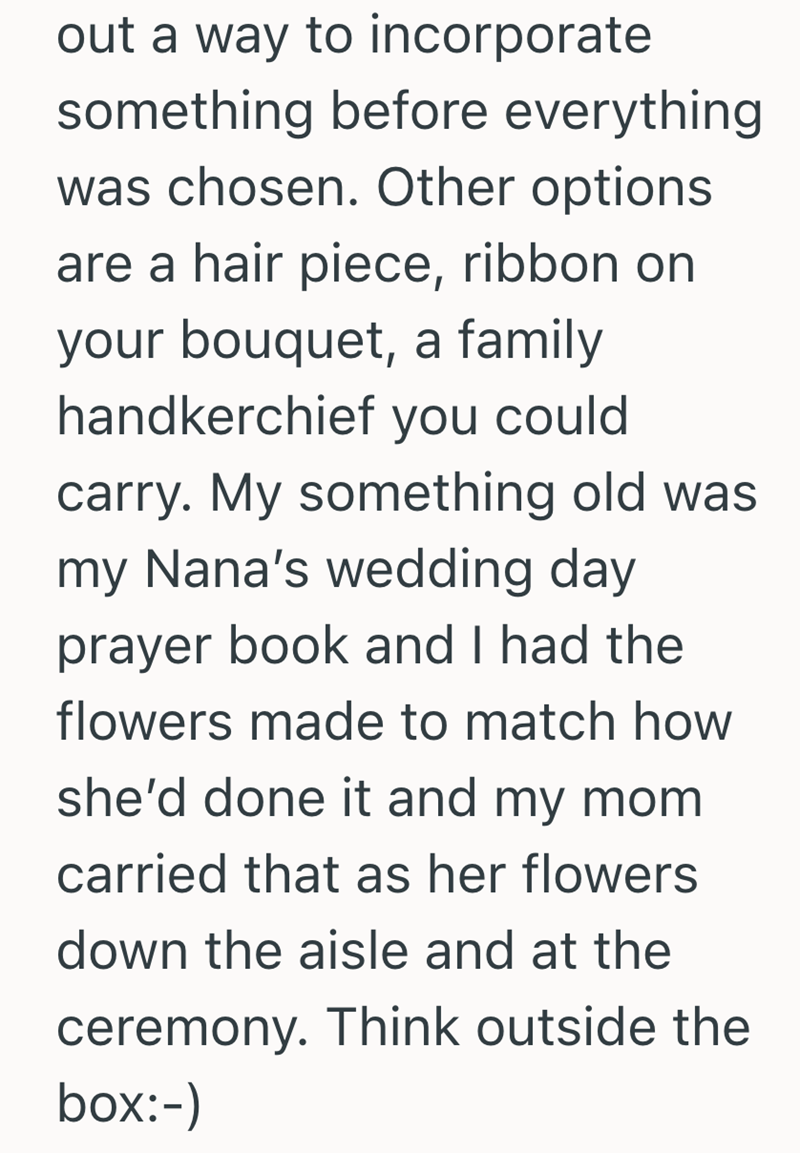 out a way to incorporate something before everything was chosen. Other options. are a hair piece, ribbon on your bouquet, a family handkerchief you could carry. My something old was my Nana's wedding day prayer book and I had the flowers made to match how she'd done it and my mom carried that as her flowers down the aisle and at the ceremony. Think outside the box:-)
