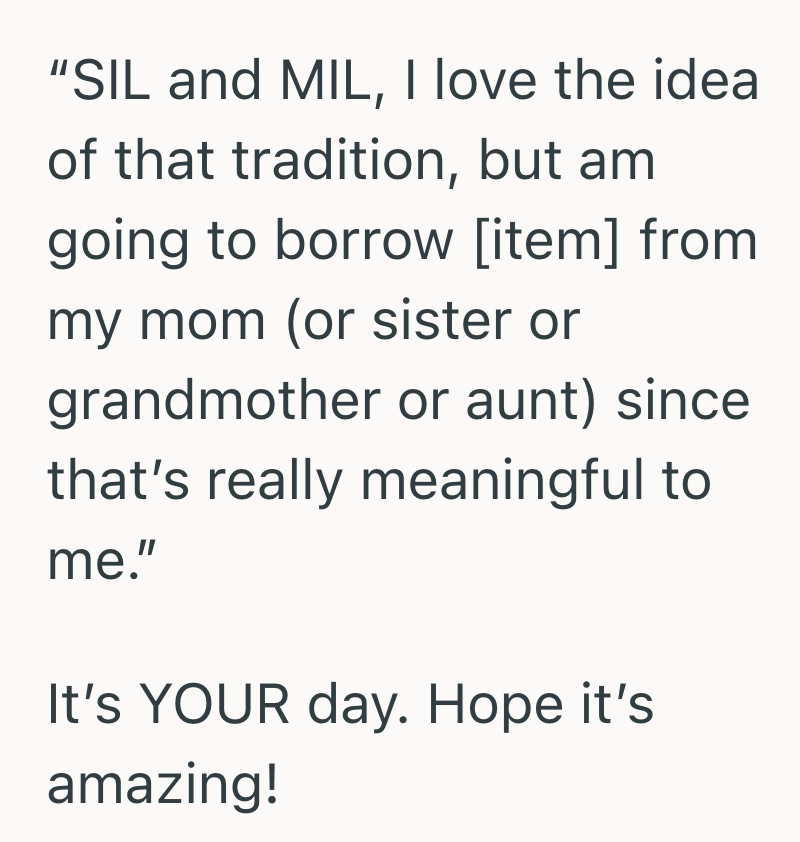 "SIL and MIL, I love the idea of that tradition, but am going to borrow [item] from my mom (or sister or grandmother or aunt) since that's really meaningful to me." It's YOUR day. Hope it's amazing!