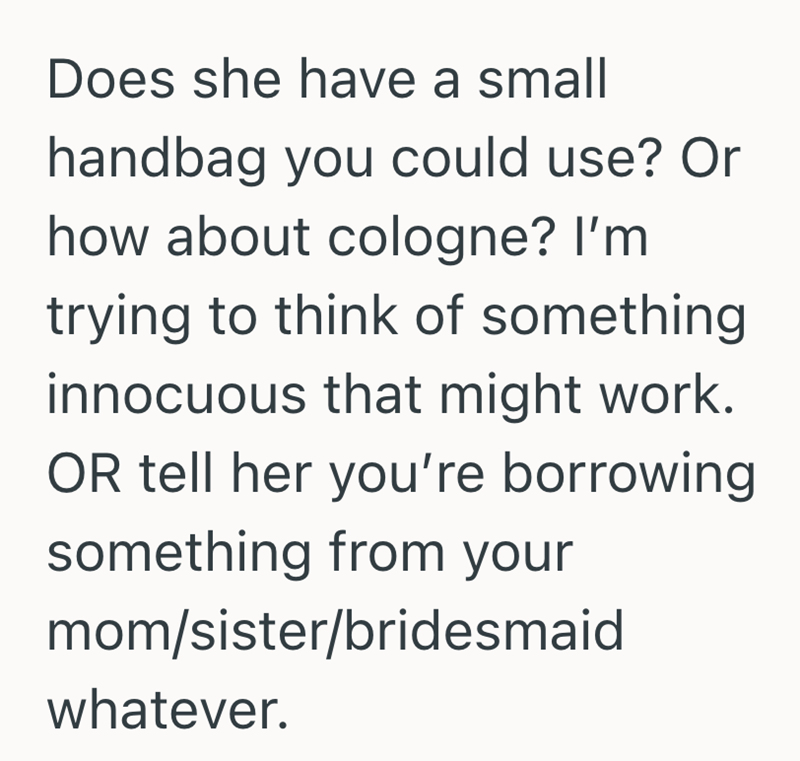 Does she have a small handbag you could use? Or how about cologne? I'm trying to think of something innocuous that might work. OR tell her you're borrowing something from your mom/sister/bridesmaid whatever.