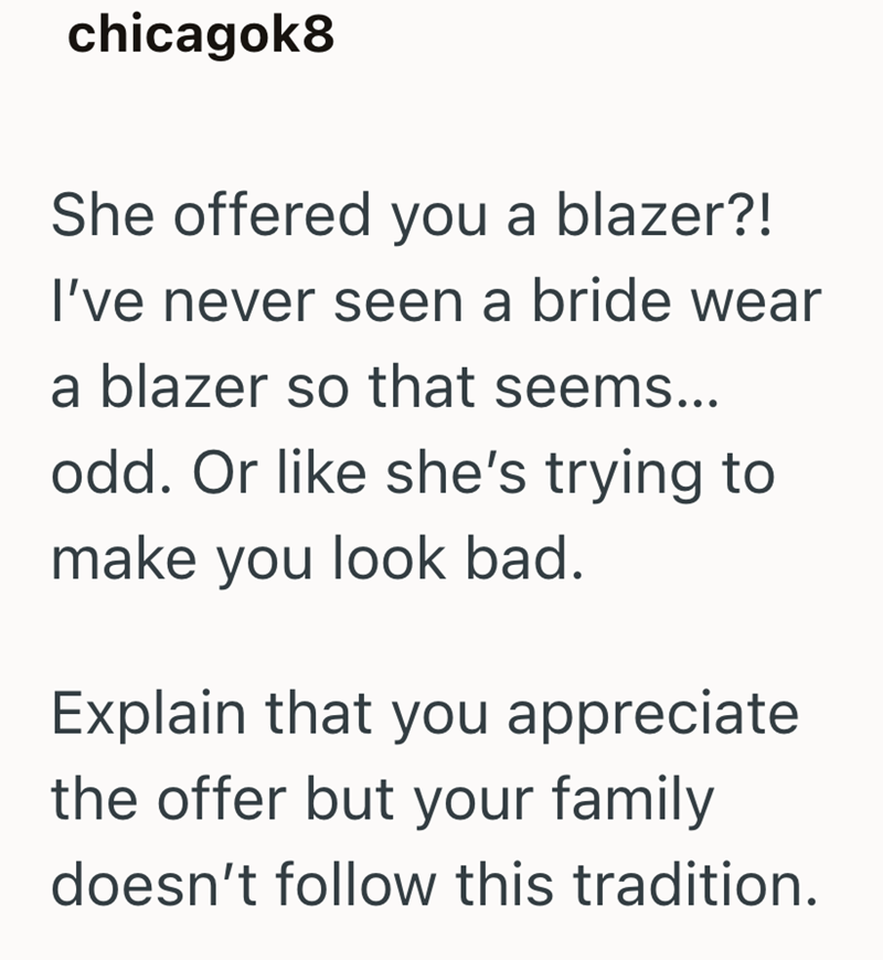 chicagok8 She offered you a blazer?! I've never seen a bride wear a blazer so that seems... odd. Or like she's trying to make you look bad. Explain that you appreciate the offer but your family doesn't follow this tradition.