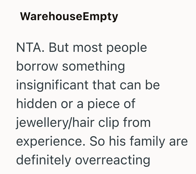 WarehouseEmpty NTA. But most people borrow something insignificant that can be hidden or a piece of jewellery/hair clip from experience. So his family are definitely overreacting