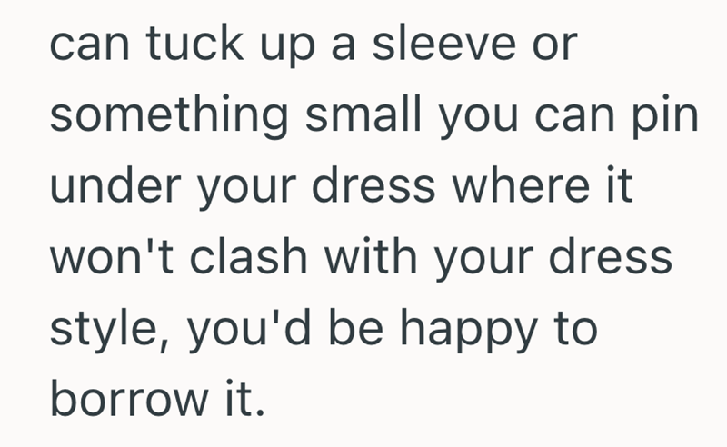 can tuck up a sleeve or something small you can pin under your dress where it won't clash with your dress style, you'd be happy to borrow it.