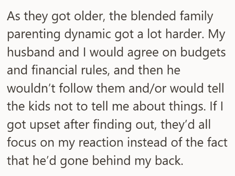 As they got older, the blended family parenting dynamic got a lot harder. My husband and I would agree on budgets and financial rules, and then he wouldn't follow them and/or would tell the kids not to tell me about things. If I got upset after finding out, they'd all focus on my reaction instead of the fact that he'd gone behind my back.