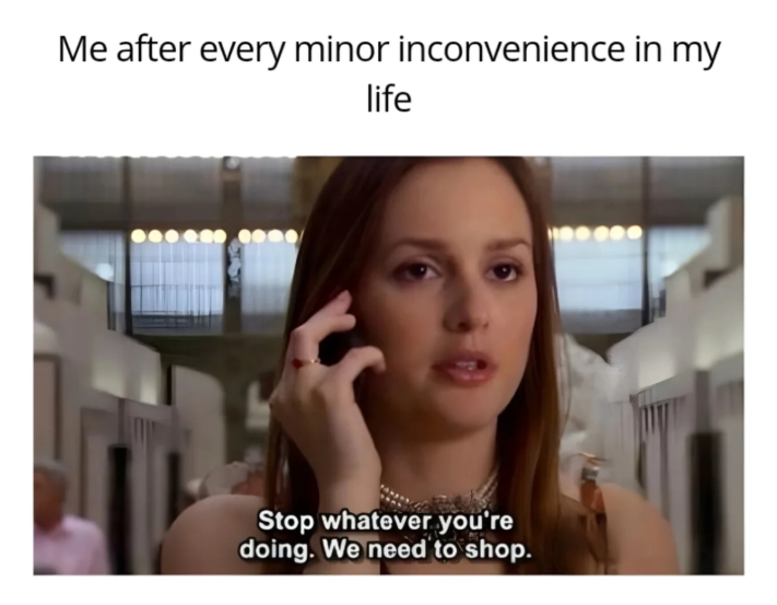 Me after every minor inconvenience in my life Stop whatever you're doing. We need to shop.