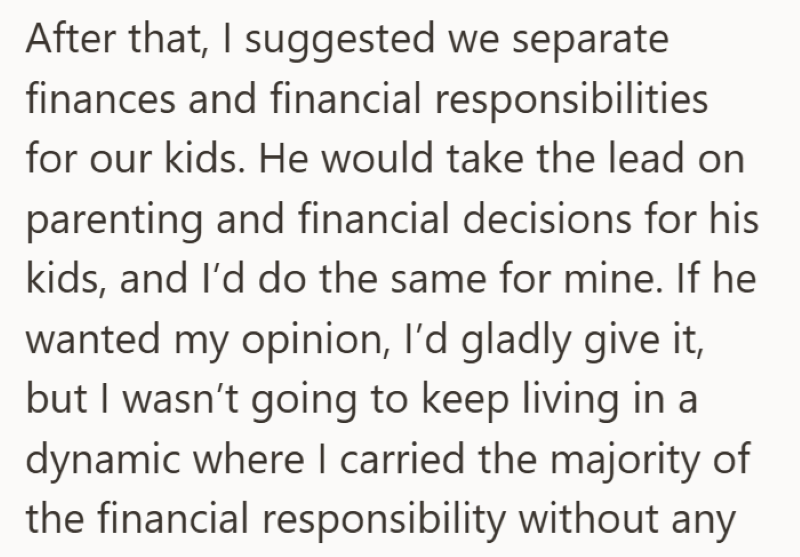 After that, I suggested we separate finances and financial responsibilities for our kids. He would take the lead on parenting and financial decisions for his kids, and I'd do the same for mine. If he wanted my opinion, I'd gladly give it, but I wasn't going to keep living in a dynamic where I carried the majority of the financial responsibility without any
