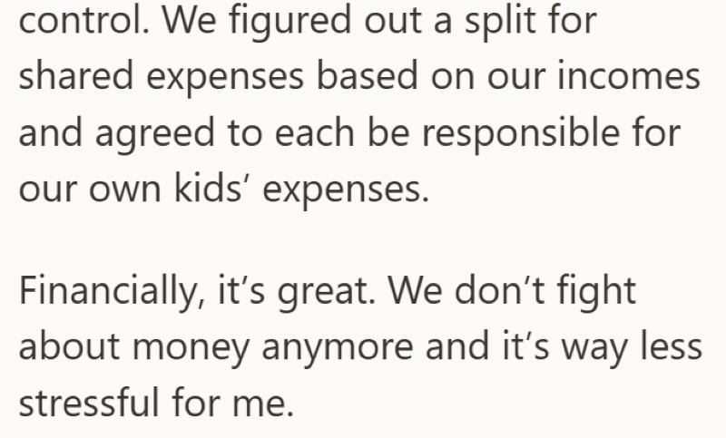 control. We figured out a split for shared expenses based on our incomes and agreed to each be responsible for our own kids' expenses. Financially, it's great. We don't fight about money anymore and it's way less stressful for me.