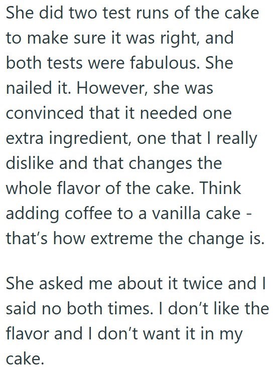 She did two test runs of the cake to make sure it was right, and both tests were fabulous. She nailed it. However, she was convinced that it needed one extra ingredient, one that I really dislike and that changes the whole flavor of the cake. Think adding coffee to a vanilla cake - that's how extreme the change is. She asked me about it twice and I said no both times. I don't like the flavor and I don't want it in my cake.