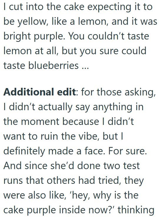 I cut into the cake expecting it to be yellow, like a lemon, and it was bright purple. You couldn't taste lemon at all, but you sure could taste blueberries ... Additional edit: for those asking, I didn't actually say anything in the moment because I didn't want to ruin the vibe, but I definitely made a face. For sure. And since she'd done two test runs that others had tried, they were also like, 'hey, why is the cake purple inside now?' thinking