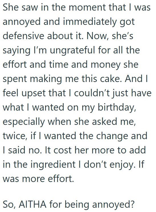 She saw in the moment that I was annoyed and immediately got defensive about it. Now, she's saying I'm ungrateful for all the effort and time and money she spent making me this cake. And I feel upset that I couldn't just have what I wanted on my birthday, especially when she asked me, twice, if I wanted the change and I said no. It cost her more to add in the ingredient I don't enjoy. If was more effort. So, AITHA for being annoyed?