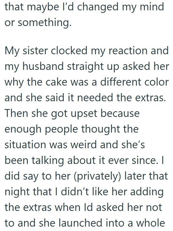 that maybe I'd changed my mind or something. My sister clocked my reaction and my husband straight up asked her why the cake was a different color and she said it needed the extras. Then she got upset because enough people thought the situation was weird and she's been talking about it ever since. I did say to her (privately) later that night that I didn't like her adding the extras when Id asked her not to and she launched into a whole