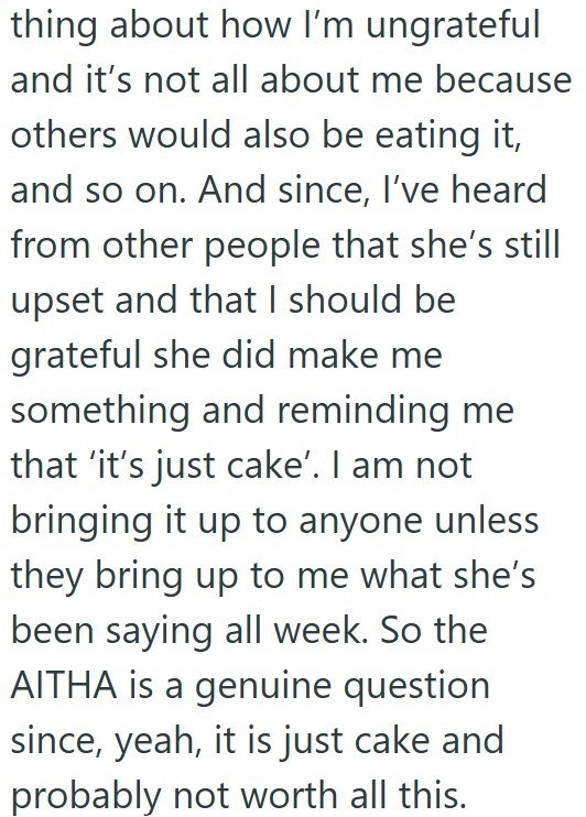 thing about how I'm ungrateful and it's not all about me because others would also be eating it, and so on. And since, I've heard from other people that she's still upset and that I should be grateful she did make me something and reminding me that 'it's just cake'. I am not bringing it up to anyone unless they bring up to me what she's been saying all week. So the AITHA is a genuine question since, yeah, it is just cake and probably not worth all this.