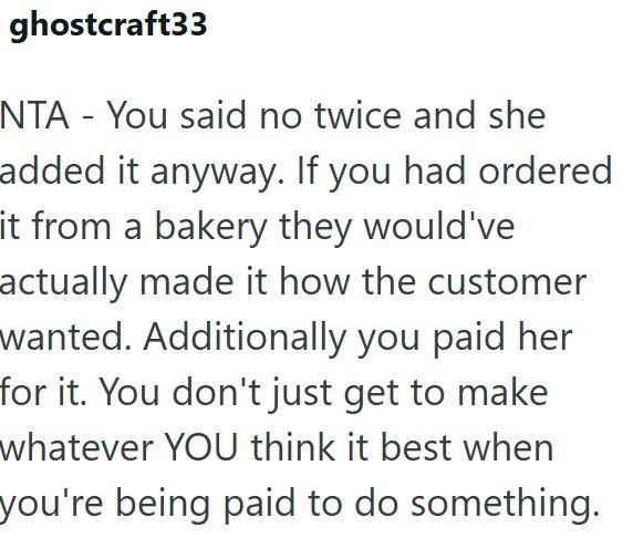 ghostcraft33 NTA - You said no twice and she added it anyway. If you had ordered it from a bakery they would've actually made it how the customer wanted. Additionally you paid her for it. You don't just get to make whatever YOU think it best when you're being paid to do something.