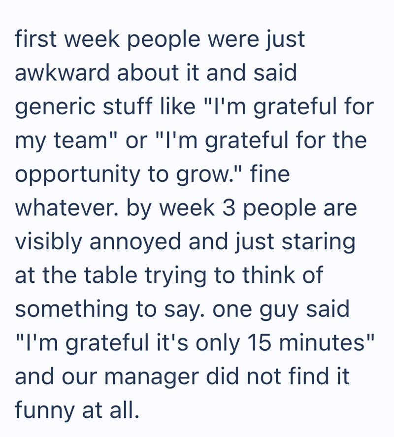 first week people were just awkward about it and said generic stuff like "I'm grateful for my team" or "I'm grateful for the opportunity to grow." fine whatever. by week 3 people are visibly annoyed and just staring at the table trying to think of something to say. one guy said "I'm grateful it's only 15 minutes" and our manager did not find it funny at all.