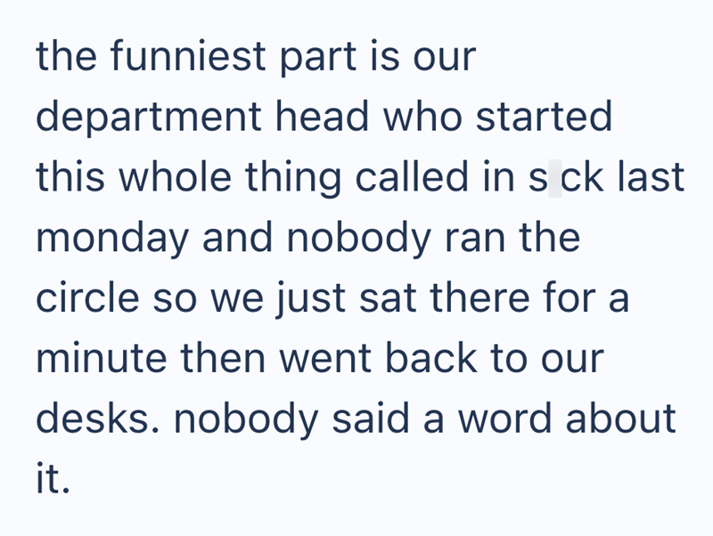 the funniest part is our department head who started this whole thing called in s ck last monday and nobody ran the circle so we just sat there for a minute then went back to our desks. nobody said a word about it.