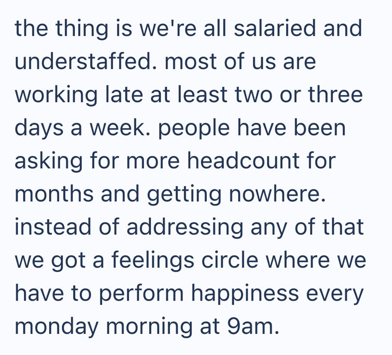 the thing is we're all salaried and understaffed. most of us are working late at least two or three days a week. people have been asking for more headcount for months and getting nowhere. instead of addressing any of that we got a feelings circle where we have to perform happiness every monday morning at 9am.