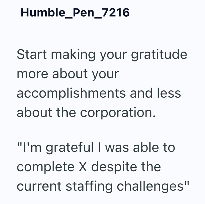 Humble_Pen_7216 Start making your gratitude more about your accomplishments and less about the corporation. "I'm grateful I was able to complete X despite the current staffing challenges"