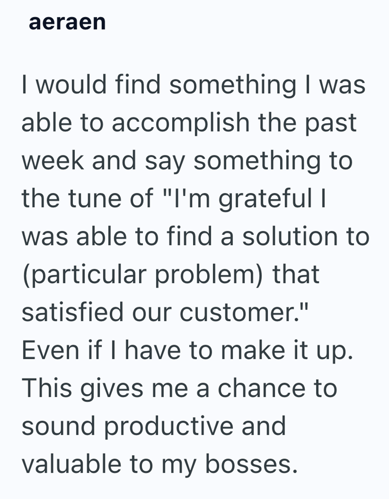 aeraen I would find something I was able to accomplish the past week and say something to the tune of "I'm grateful I was able to find a solution to (particular problem) that satisfied our customer." Even if I have to make it up. This gives me a chance to sound productive and valuable to my bosses.