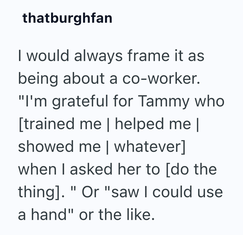 thatburghfan I would always frame it as being about a co-worker. "I'm grateful for Tammy who [trained me | helped me | showed me | whatever] when I asked her to [do the thing]. " Or "saw I could use a hand" or the like.