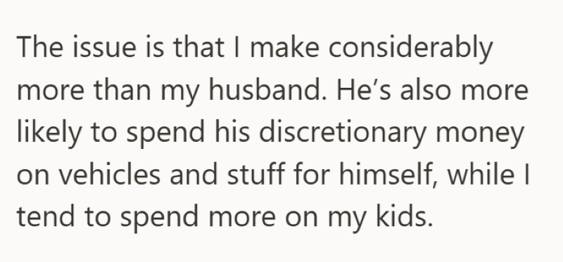 The issue is that I make considerably more than my husband. He's also more likely to spend his discretionary money on vehicles and stuff for himself, while I tend to spend more on my kids.