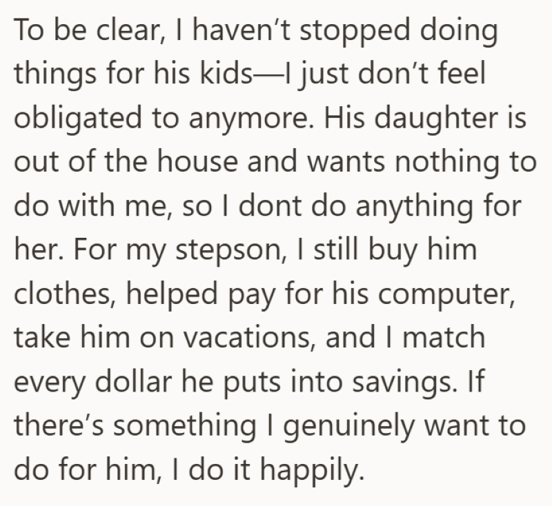 To be clear, I haven't stopped doing things for his kids-I just don't feel obligated to anymore. His daughter is out of the house and wants nothing to do with me, so I dont do anything for her. For my stepson, I still buy him clothes, helped pay for his computer, take him on vacations, and I match every dollar he puts into savings. If there's something I genuinely want to do for him, I do it happily.