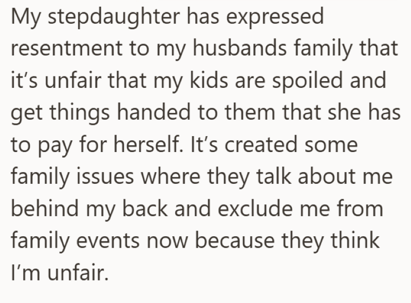 My stepdaughter has expressed resentment to my husbands family that it's unfair that my kids are spoiled and get things handed to them that she has to pay for herself. It's created some family issues where they talk about me behind my back and exclude me from family events now because they think I'm unfair.