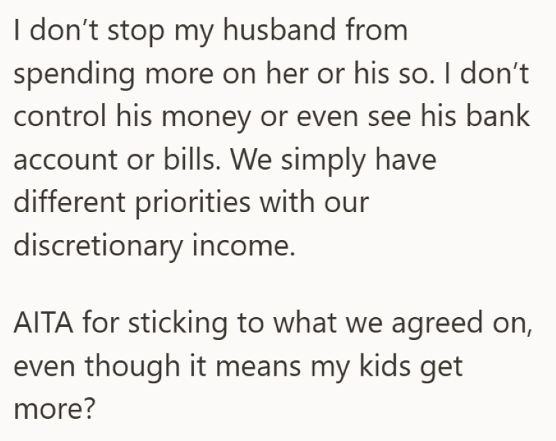 I don't stop my husband from spending more on her or his so. I don't control his money or even see his bank account or bills. We simply have different priorities with our discretionary income. AITA for sticking to what we agreed on, even though it means my kids get more?
