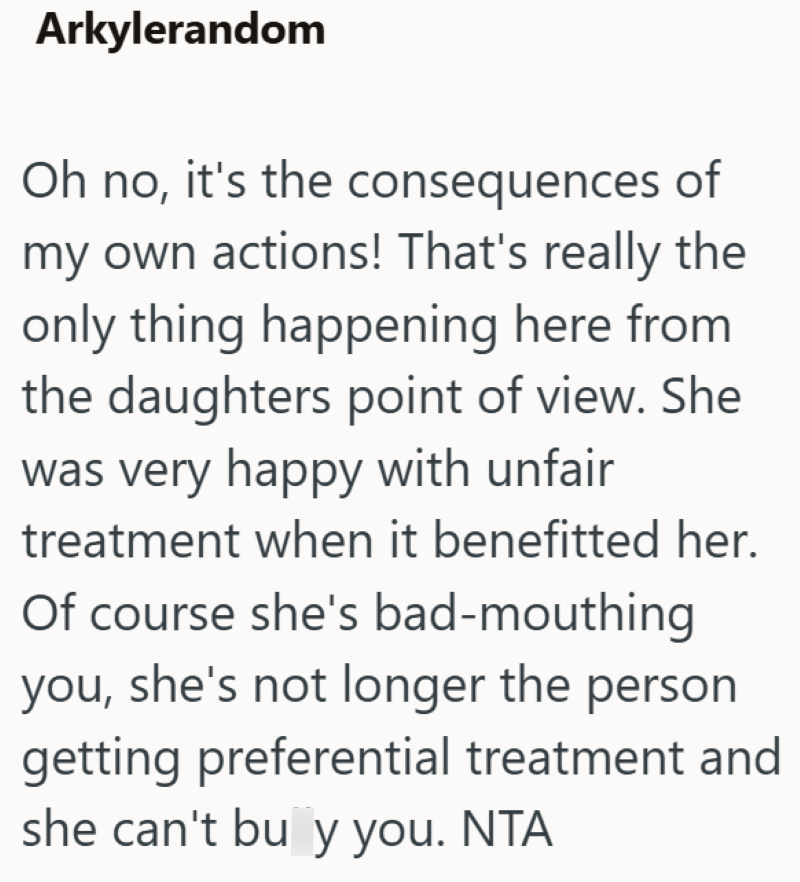 Arkylerandom Oh no, it's the consequences of my own actions! That's really the only thing happening here from the daughters point of view. She was very happy with unfair treatment when it benefitted her. Of course she's bad-mouthing you, she's not longer the person getting preferential treatment and she can't bu y you. NTA
